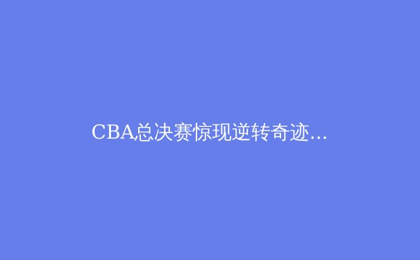 CBA总决赛惊现逆转奇迹，新生代球员如何重塑中国篮球格局？ - 2