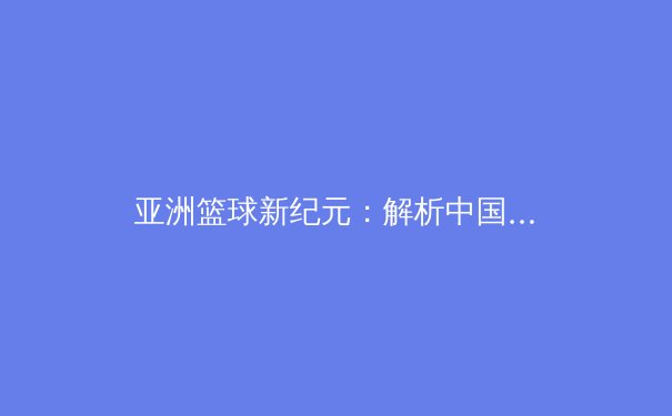 亚洲篮球新纪元：解析中国男篮崛起背后的战术革命与青训体系转型
